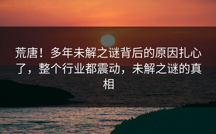 荒唐！多年未解之谜背后的原因扎心了，整个行业都震动，未解之谜的真相