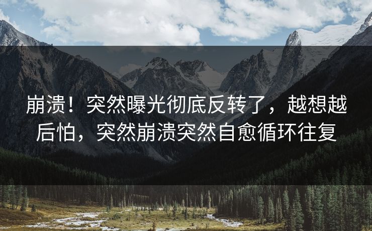 崩溃！突然曝光彻底反转了，越想越后怕，突然崩溃突然自愈循环往复
