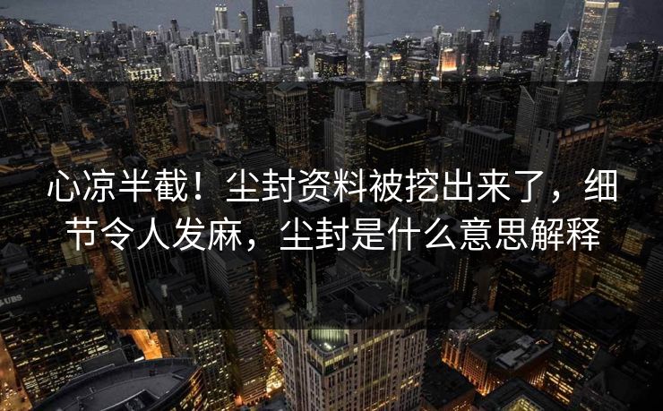 心凉半截！尘封资料被挖出来了，细节令人发麻，尘封是什么意思解释