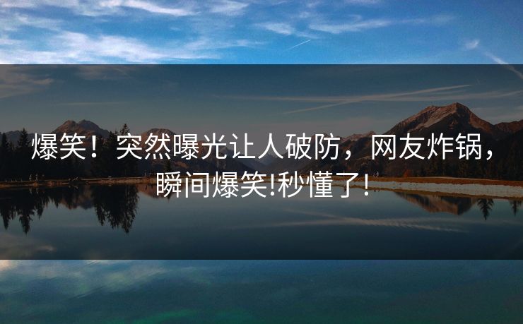 爆笑！突然曝光让人破防，网友炸锅，瞬间爆笑!秒懂了!