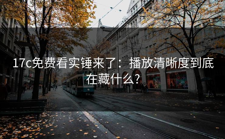 17c免费看实锤来了：播放清晰度到底在藏什么?