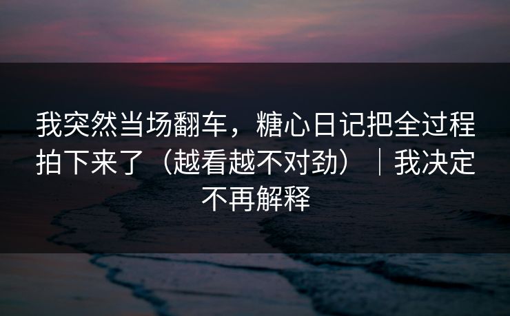 我突然当场翻车，糖心日记把全过程拍下来了（越看越不对劲）｜我决定不再解释