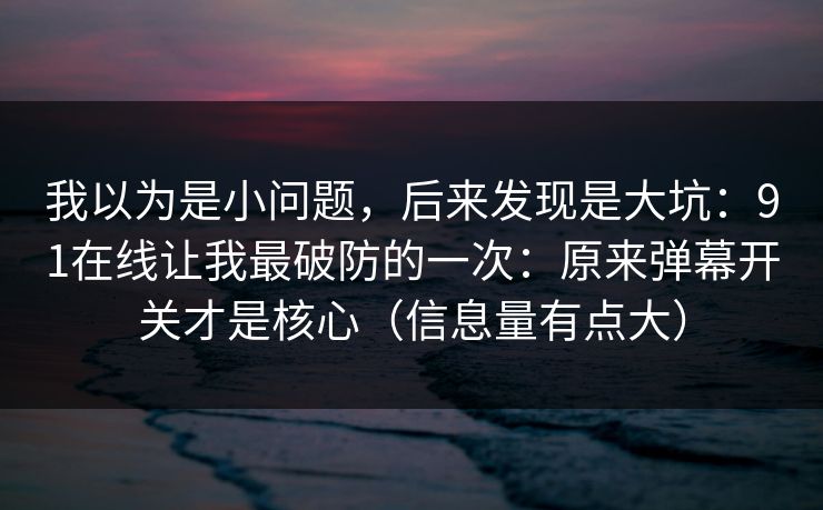 我以为是小问题，后来发现是大坑：91在线让我最破防的一次：原来弹幕开关才是核心（信息量有点大）
