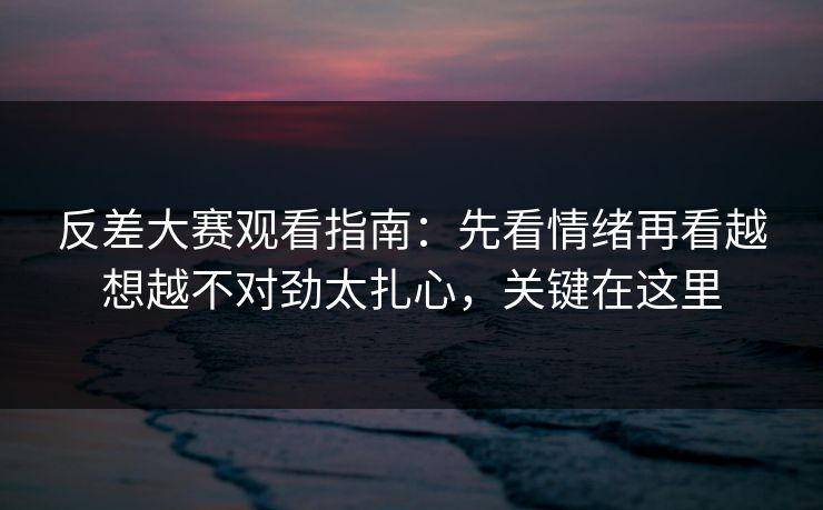 反差大赛观看指南：先看情绪再看越想越不对劲太扎心，关键在这里