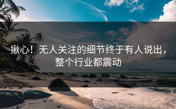 揪心！无人关注的细节终于有人说出，整个行业都震动
