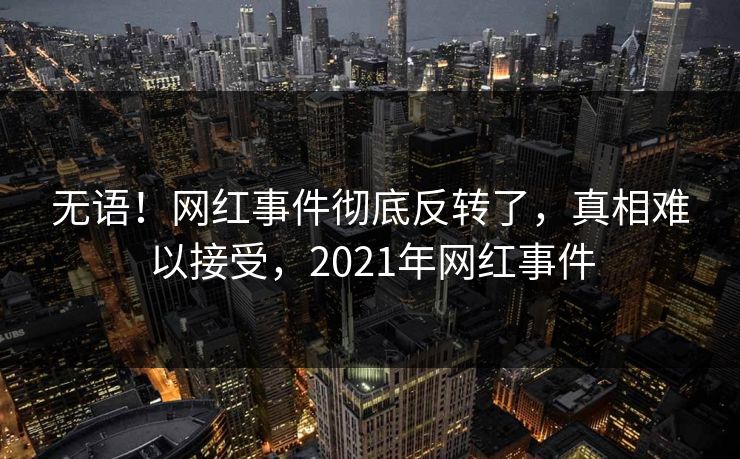 无语！网红事件彻底反转了，真相难以接受，2021年网红事件
