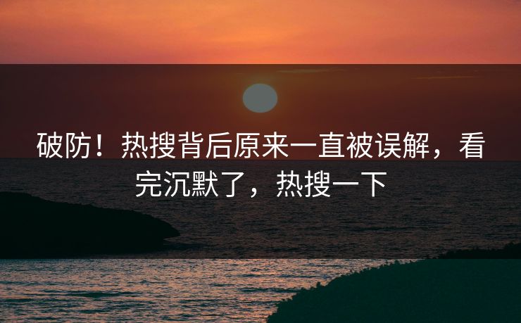 破防！热搜背后原来一直被误解，看完沉默了，热搜一下
