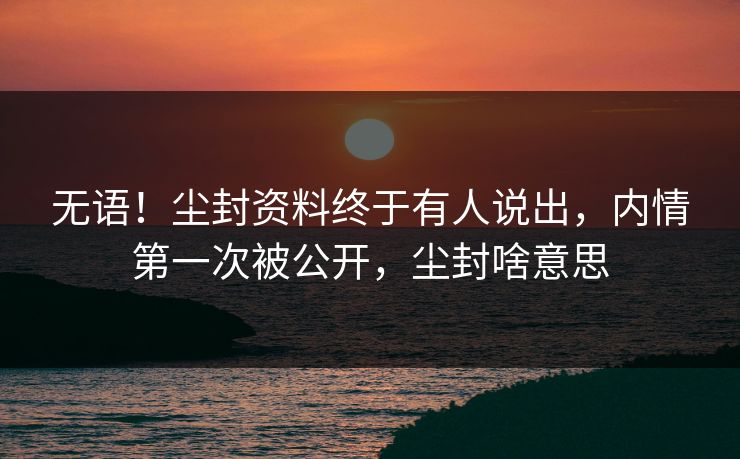无语！尘封资料终于有人说出，内情第一次被公开，尘封啥意思