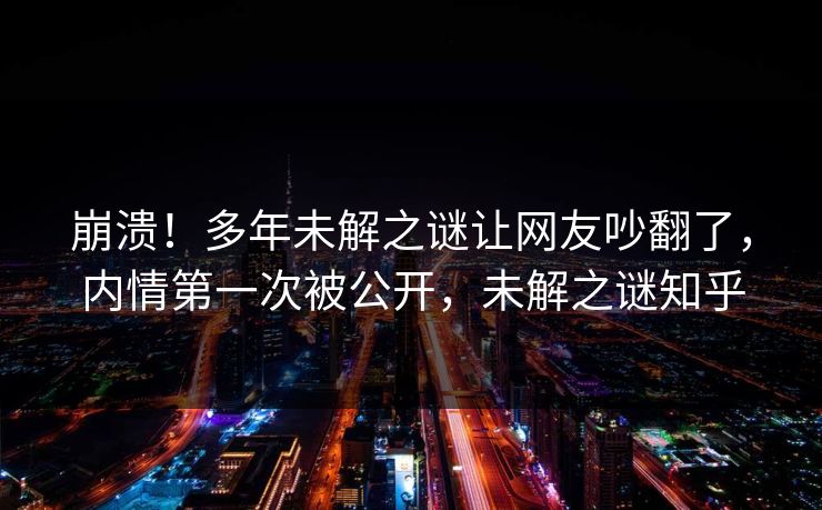 崩溃！多年未解之谜让网友吵翻了，内情第一次被公开，未解之谜知乎