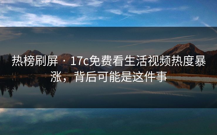 热榜刷屏 · 17c免费看生活视频热度暴涨，背后可能是这件事