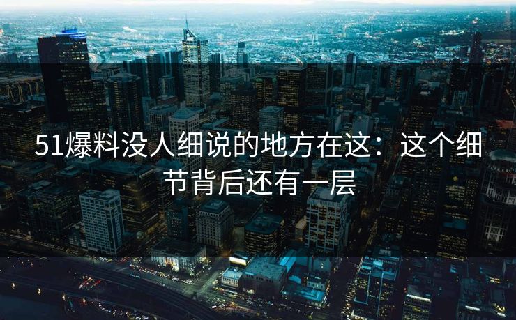51爆料没人细说的地方在这：这个细节背后还有一层