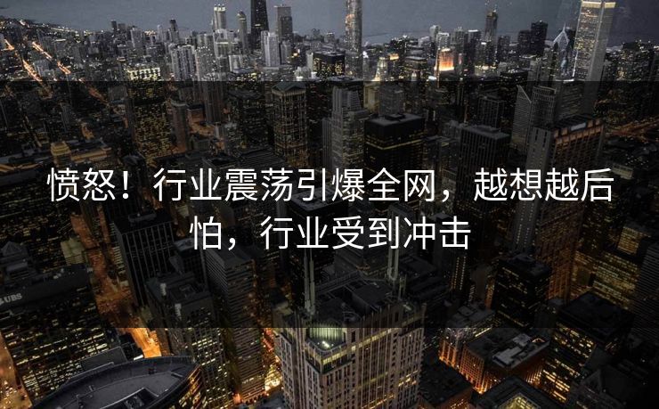 愤怒！行业震荡引爆全网，越想越后怕，行业受到冲击