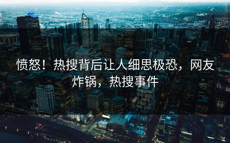 愤怒！热搜背后让人细思极恐，网友炸锅，热搜事件